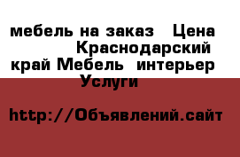 мебель на заказ › Цена ­ 1 000 - Краснодарский край Мебель, интерьер » Услуги   